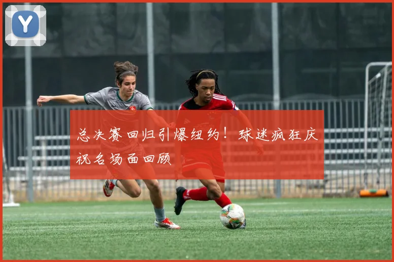 总决赛回归引爆纽约!球迷疯狂庆祝名场面回顾