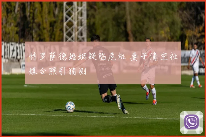 特罗萨德婚姻疑陷危机 妻子清空社媒合照引猜测