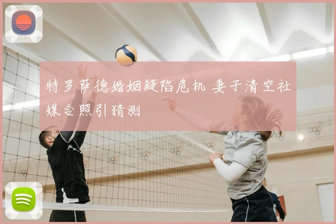 特罗萨德婚姻疑陷危机 妻子清空社媒合照引猜测