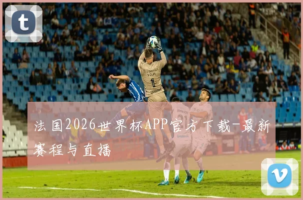 法国2026世界杯APP官方下载-最新赛程与直播