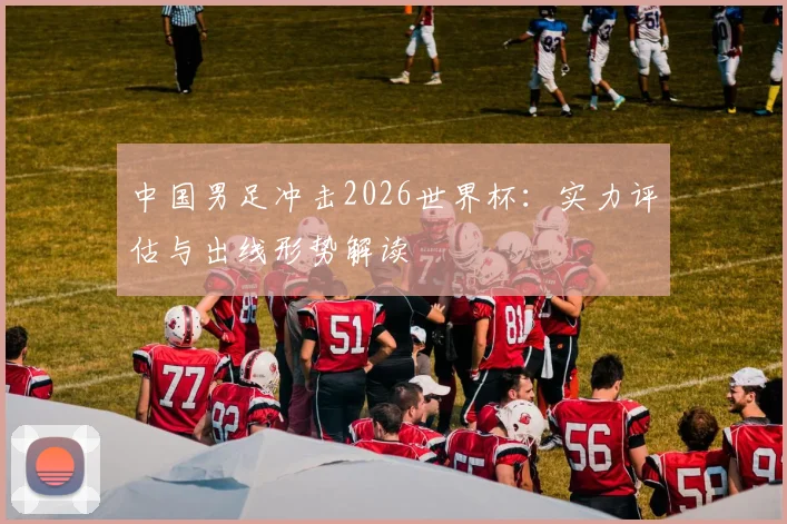 中国男足冲击2026世界杯：实力评估与出线形势解读