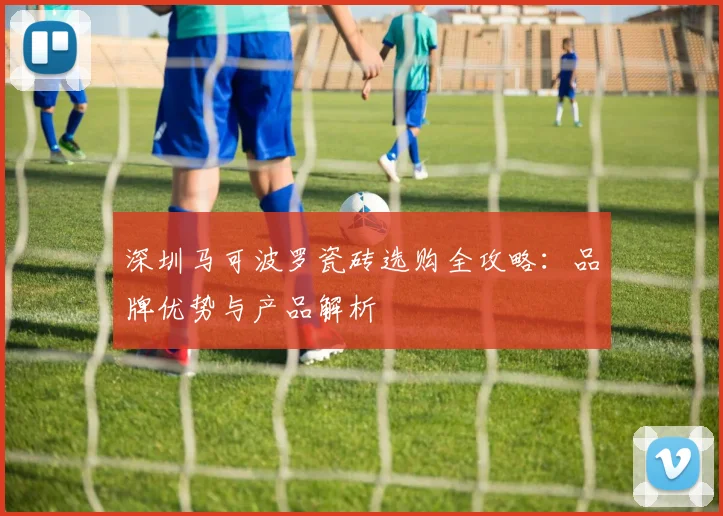 深圳马可波罗瓷砖选购全攻略：品牌优势与产品解析