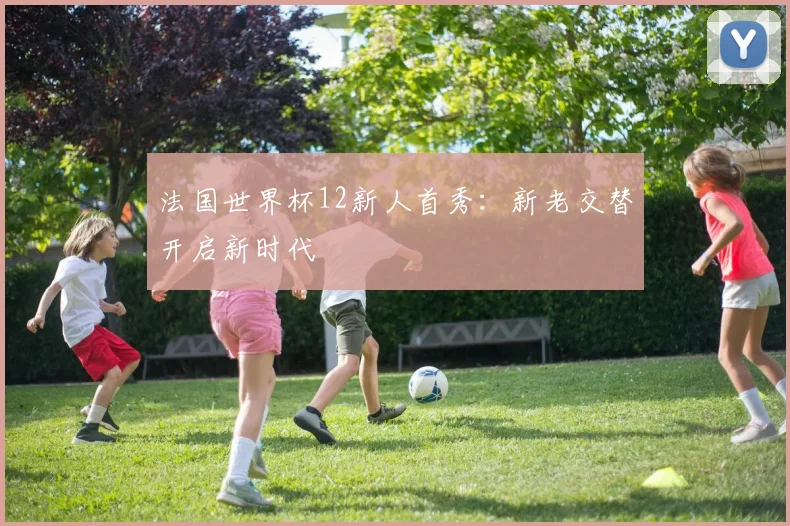 法国世界杯12新人首秀：新老交替开启新时代