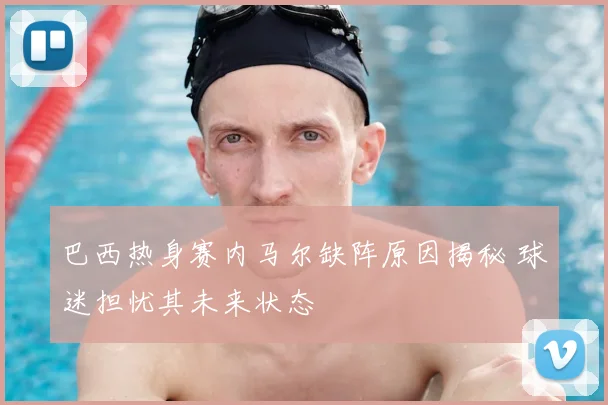 巴西热身赛内马尔缺阵原因揭秘 球迷担忧其未来状态