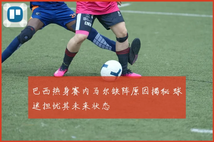 巴西热身赛内马尔缺阵原因揭秘 球迷担忧其未来状态
