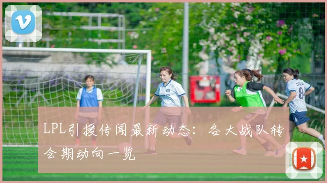 LPL引援传闻最新动态：各大战队转会期动向一览