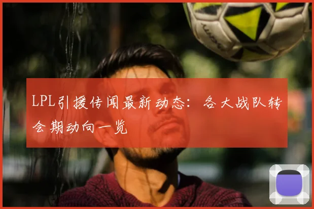 LPL引援传闻最新动态：各大战队转会期动向一览
