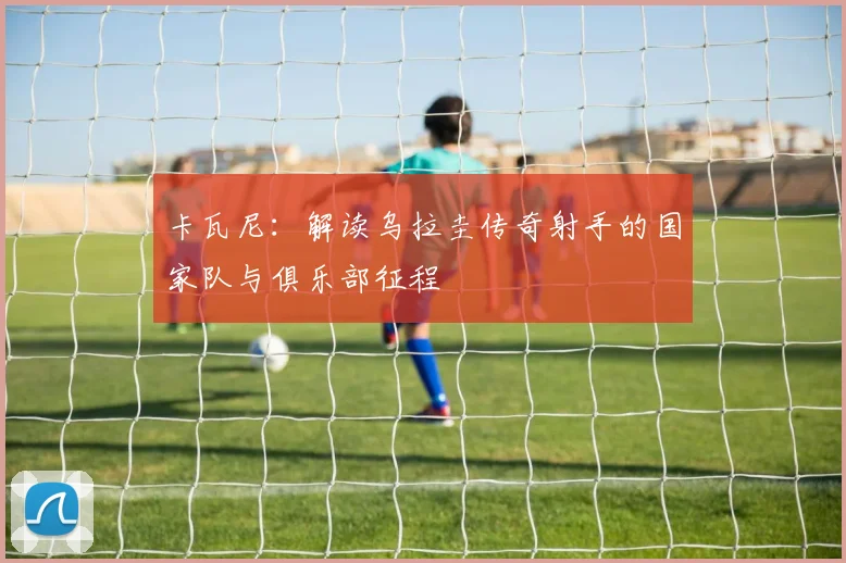 卡瓦尼:解读乌拉圭传奇射手的国家队与俱乐部征程