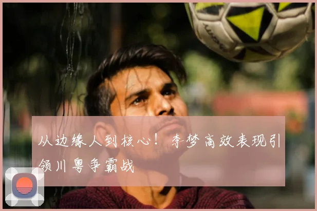 从边缘人到核心！李梦高效表现引领川粤争霸战