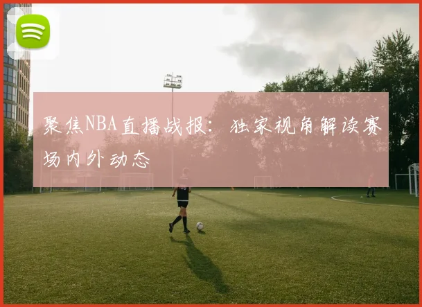 聚焦NBA直播战报：独家视角解读赛场内外动态